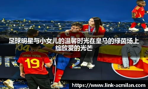 足球明星与小女儿的温馨时光在皇马的绿茵场上绽放爱的光芒